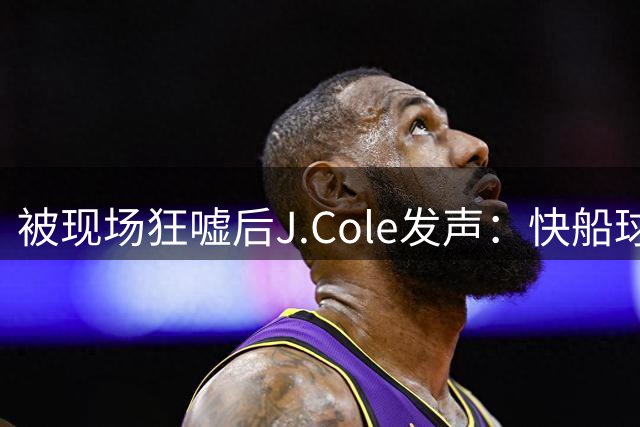 被现场狂嘘后J.Cole发声：快船球迷需要关爱，是萧华搞砸了一切